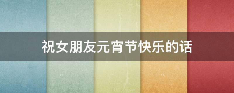 祝女朋友元宵节快乐的话 祝女朋友元宵节快乐的话怎么说