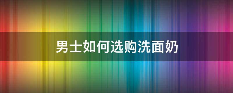 男士如何选购洗面奶（男士如何选择洗面奶）