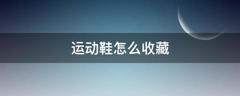 运动鞋怎么收藏（运动鞋怎么收藏不会发霉）