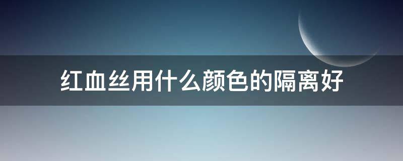 红血丝用什么颜色的隔离好 红血丝用哪款隔离