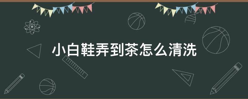 小白鞋弄到茶怎么清洗（小白鞋弄到茶怎么清洗才干净）