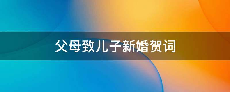父母致儿子新婚贺词（父母致儿子新婚贺词大全）
