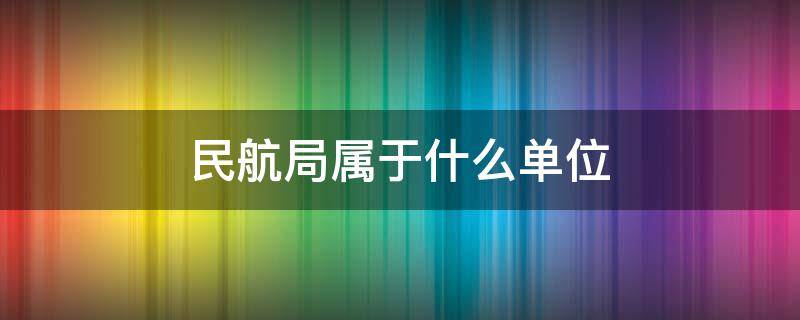 民航局属于什么单位 民航局属于什么单位待遇