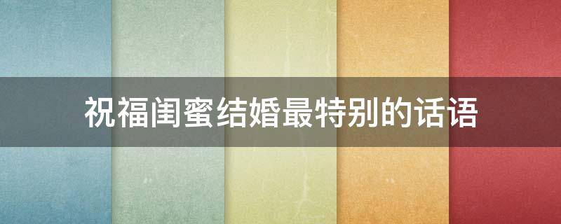 祝福闺蜜结婚最特别的话语（祝福闺蜜结婚最特别的话语怎么说）