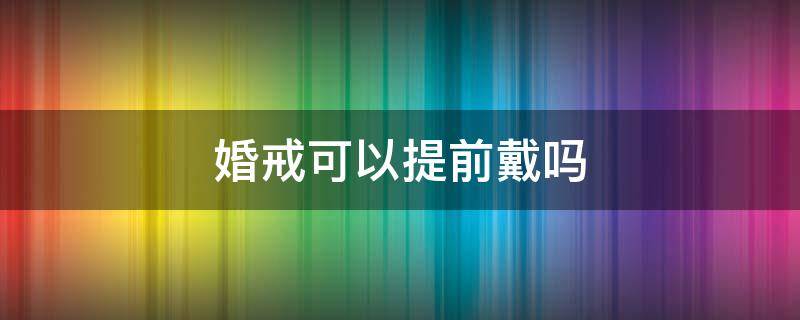 婚戒可以提前戴吗（婚戒可以提前戴吗女生）