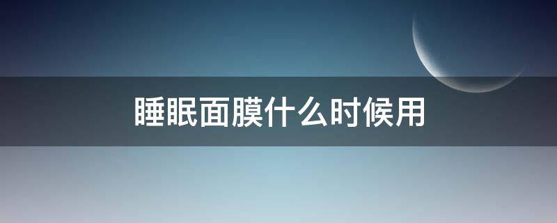 睡眠面膜什么时候用（睡眠面膜什么时候用最好）