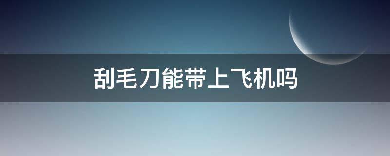 刮毛刀能带上飞机吗（刮毛刀能带上飞机吗）