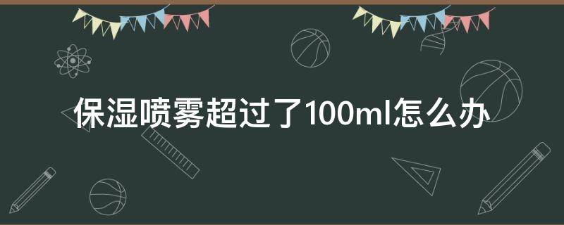 保湿喷雾超过了100ml怎么办（保湿喷雾一次喷多少毫升）