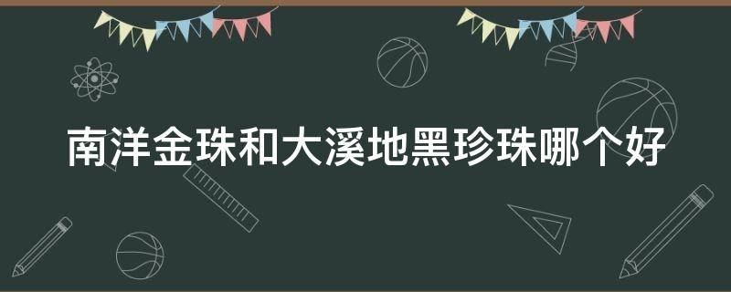 南洋金珠和大溪地黑珍珠哪个好 南洋金珠和大溪地黑珍珠哪个好看
