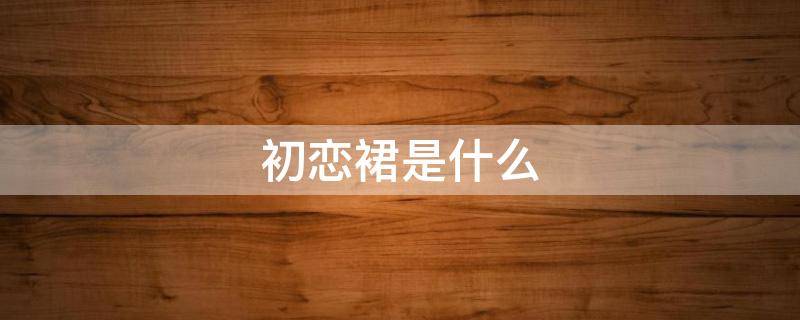 初恋裙是什么 初恋连衣裙