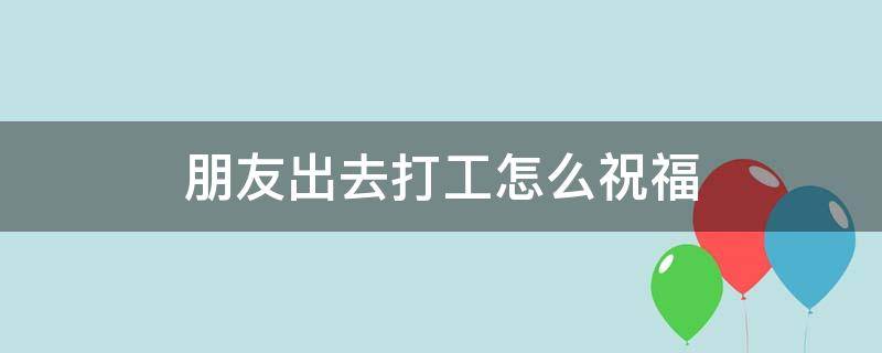 朋友出去打工怎么祝福（朋友出去打工怎么祝福的话）