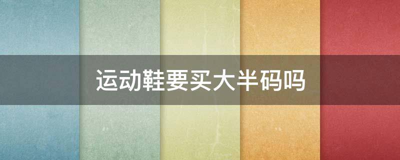 运动鞋要买大半码吗 运动鞋要买大半码吗男