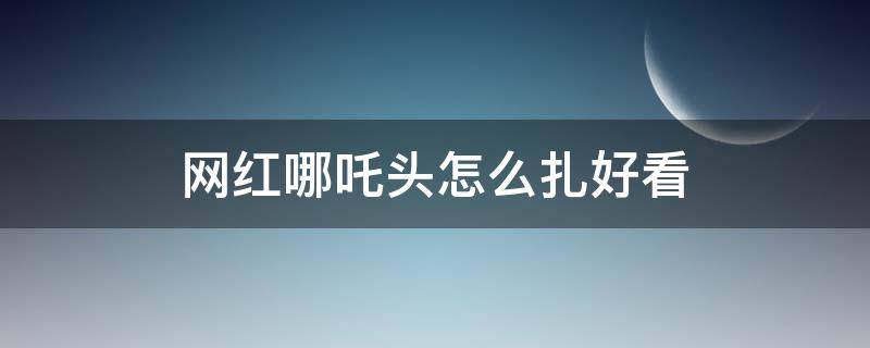 网红哪吒头怎么扎好看 网红哪吒辫子怎么扎