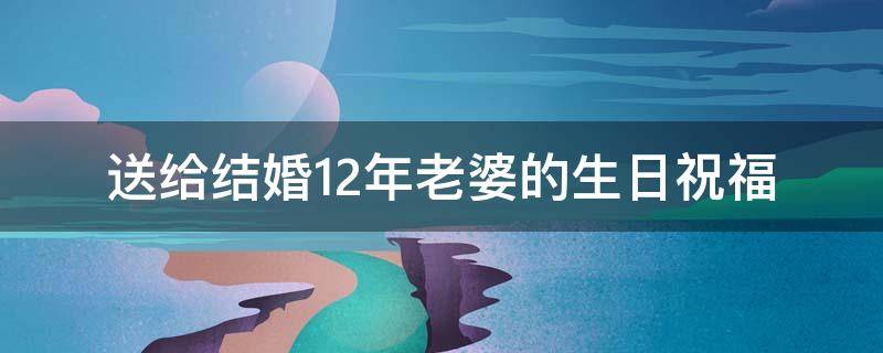 送给结婚12年老婆的生日祝福 结婚12年老婆生日快乐祝福语