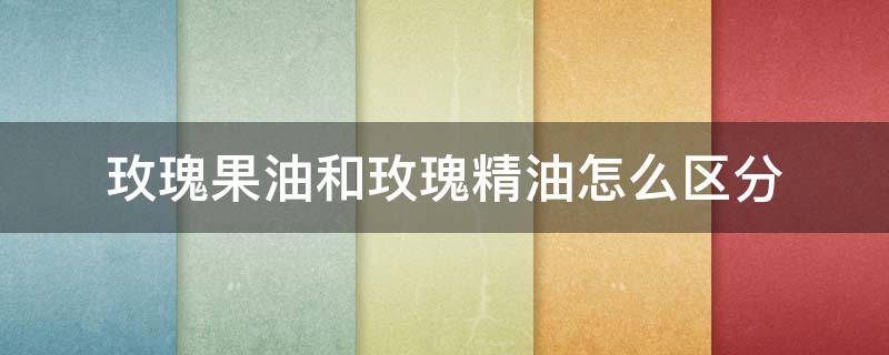 玫瑰果油和玫瑰精油怎么区分（玫瑰果油和玫瑰精油怎么区分的）