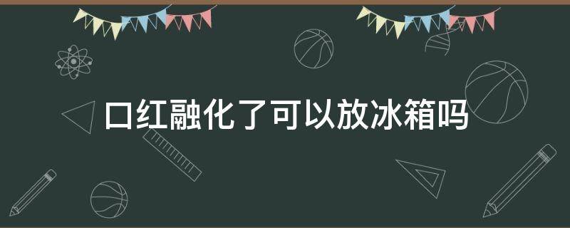 口红融化了可以放冰箱吗（口红融化了放冰箱冷藏多久）