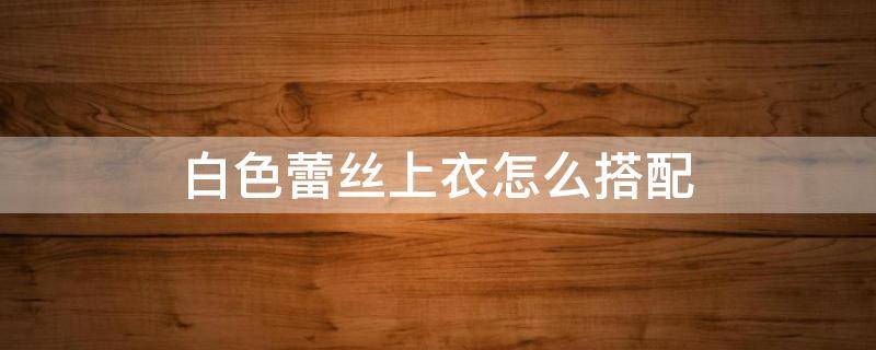 白色蕾丝上衣怎么搭配（白色蕾丝上衣怎么搭配裤子）