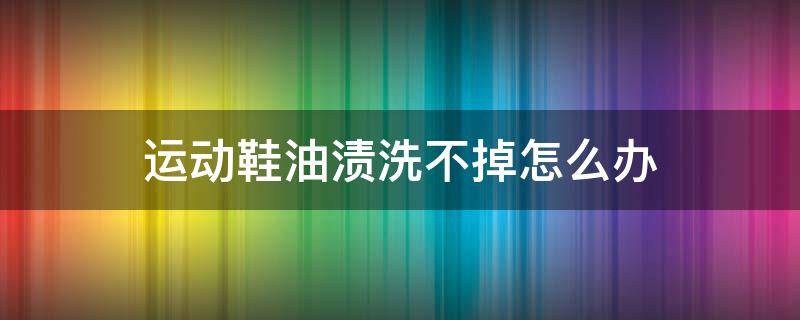 运动鞋油渍洗不掉怎么办（运动鞋油渍洗不掉怎么办小妙招）