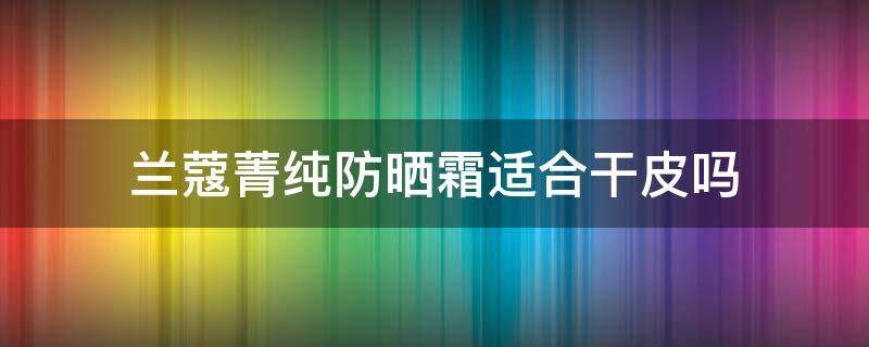 兰蔻菁纯防晒霜适合干皮吗 兰蔻菁纯防晒霜适合干皮吗女生