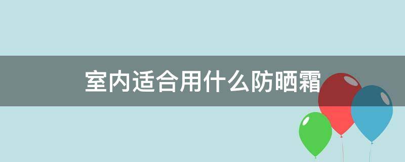 室内适合用什么防晒霜（室内用什么防晒霜好）