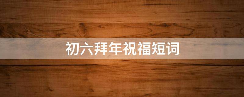 初六拜年祝福短词 初六拜年祝福短词怎么写