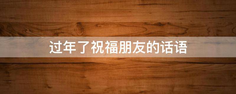 过年了祝福朋友的话语（过年了祝福朋友的话语暖心）