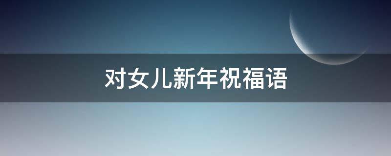 对女儿新年祝福语（对女儿新年祝福语简短精辟）