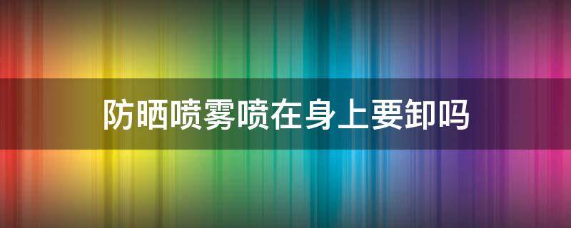 防晒喷雾喷在身上要卸吗（喷防晒喷雾要洗吗）