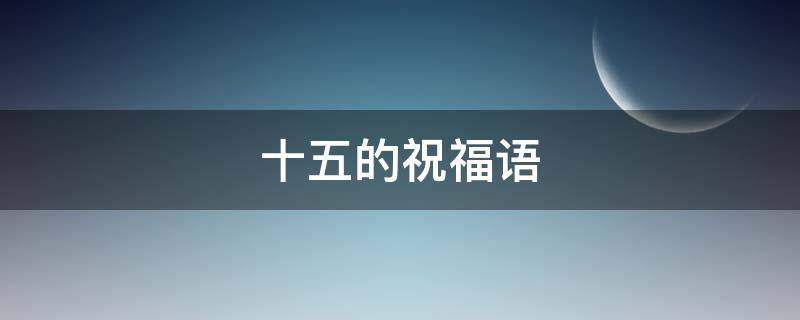 十五的祝福语（十五的祝福语怎么说）