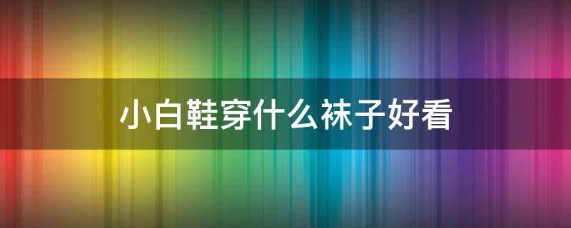 小白鞋穿什么袜子好看（小白鞋穿什么袜子好看夏天）