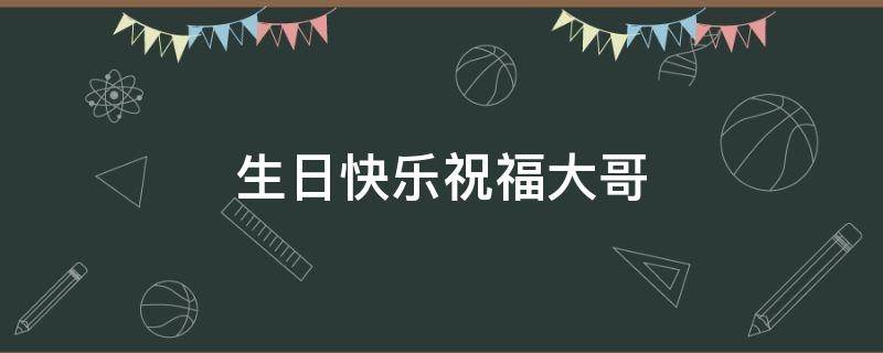 生日快乐祝福大哥 生日快乐祝福大哥话怎么讲