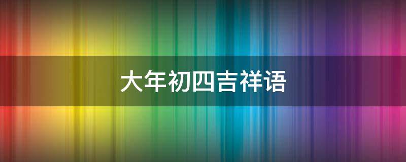 大年初四吉祥语 大年初四吉祥语是什么