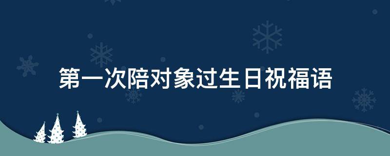 第一次陪对象过生日祝福语（第一次陪对象过生日祝福语怎么写）