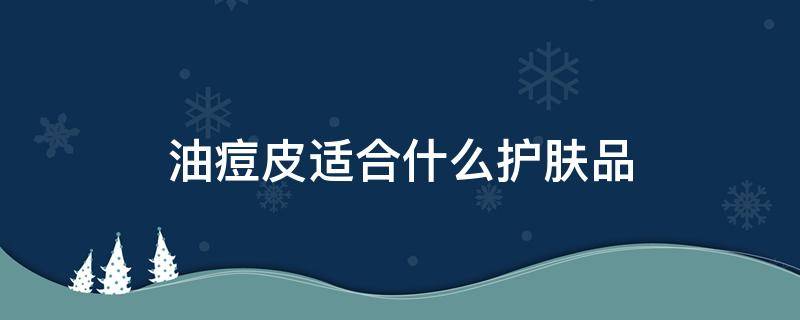 油痘皮适合什么护肤品（油痘皮适合的护肤品）