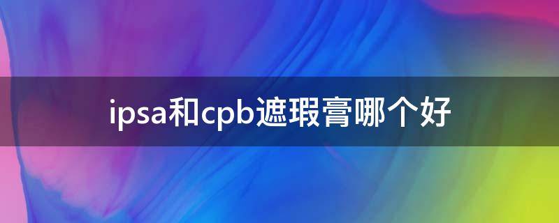 ipsa和cpb遮瑕膏哪个好（ipsa遮瑕和mac遮瑕乳哪个好）