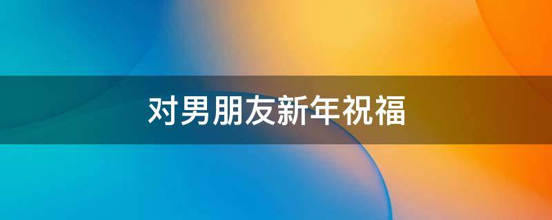 对男朋友新年祝福 对男朋友新年祝福的话