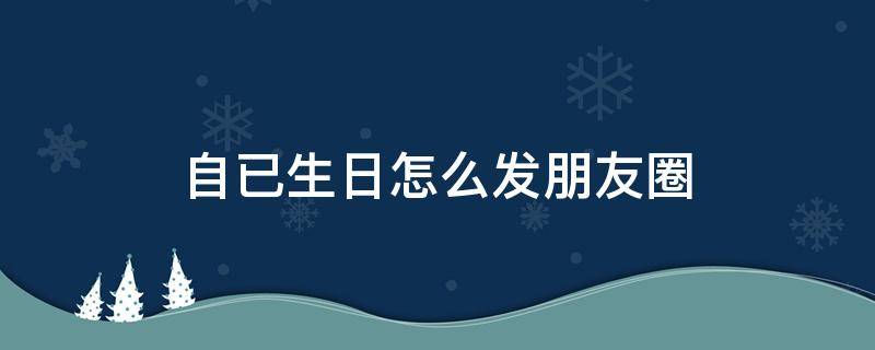 自已生日怎么发朋友圈（自已生日怎么发朋友圈配图）