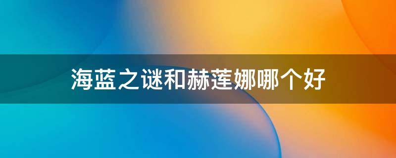 海蓝之谜和赫莲娜哪个好（海蓝之谜和赫莲娜哪个好用30岁）