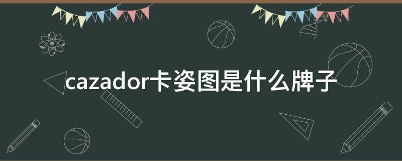 cazador卡姿图是什么牌子 卡姿图cazade是品牌吗