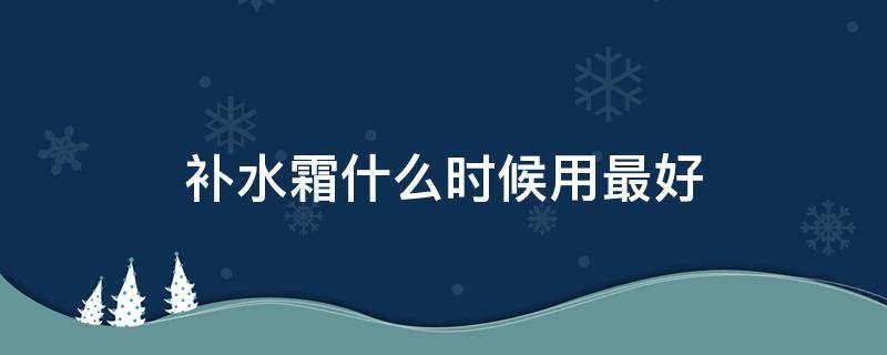 补水霜什么时候用最好（补水霜什么时候用最好呢）