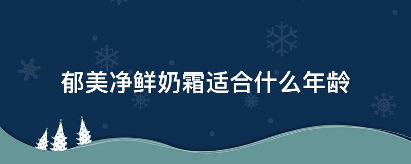 郁美净鲜奶霜适合什么年龄（郁美净鲜奶霜适合什么年龄用）