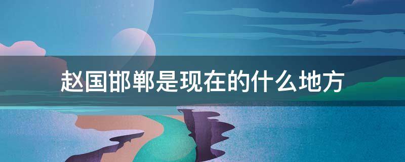 赵国邯郸是现在的什么地方 赵国邯郸是现在的什么地方呢