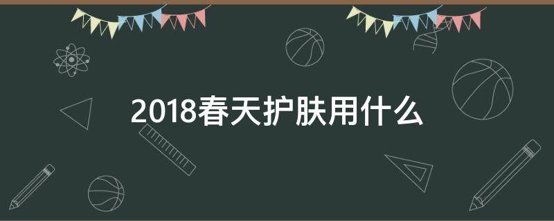 2018春天护肤用什么（春季护肤建议）