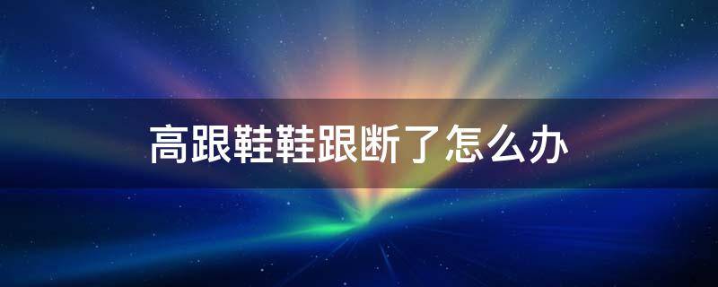 高跟鞋鞋跟断了怎么办（高跟鞋鞋跟断了怎么办啊）