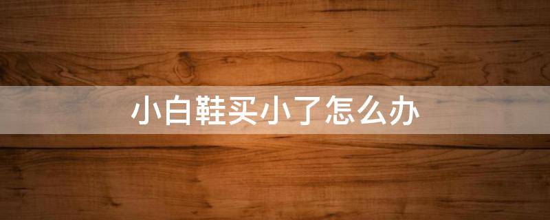 小白鞋买小了怎么办 小白鞋有点小了有什么方法