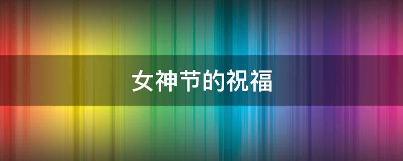 女神节的祝福（女神节的祝福语）