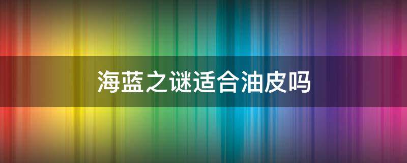 海蓝之谜适合油皮吗（海蓝之谜对油皮太不友好了）