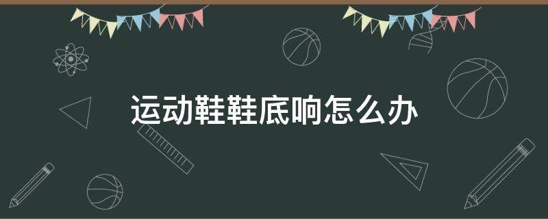 运动鞋鞋底响怎么办（耐克运动鞋鞋底响怎么办）