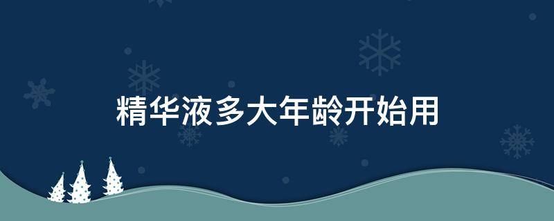 精华液多大年龄开始用（精华液多大年龄段开始使用）