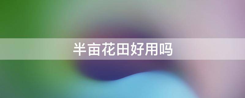 半亩花田好用吗（半亩花田好用吗,效果怎么样）
